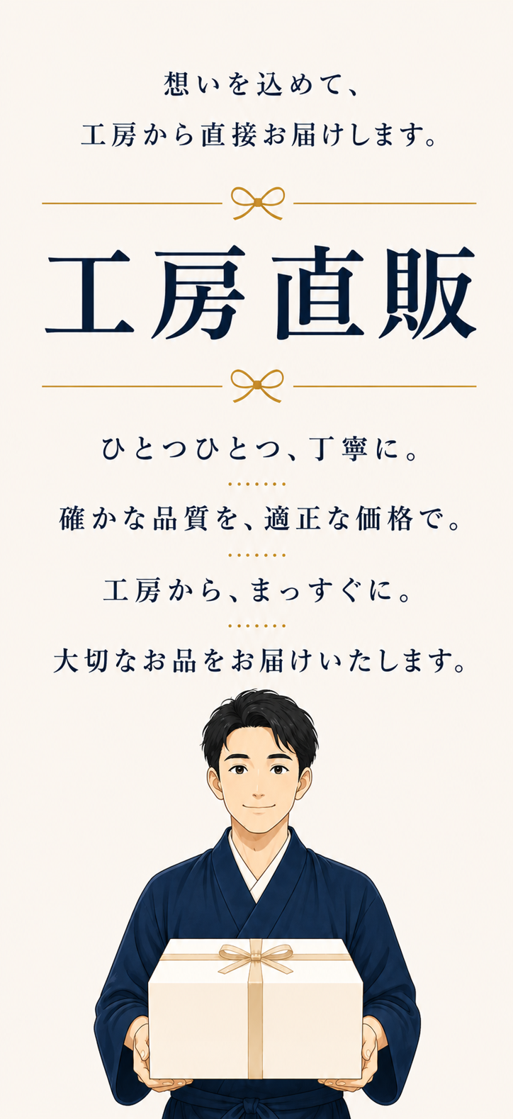 想いを込めて、工房から直接お届けします。工房直販。ひとつひとつ、丁寧に。確かな品質を、適正な価格で。工房から、まっすぐに。大切なお品をお届けいたします。